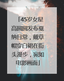 45岁女星高圆圆发布戛纳日常，戴草帽穿白裙在街头漫步，宛如电影画面