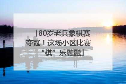 80岁老兵象棋赛夺冠！这场小区比赛“棋”乐融融