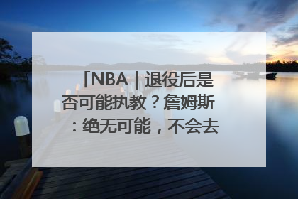 NBA｜退役后是否可能执教？詹姆斯：绝无可能，不会去执教任何球队